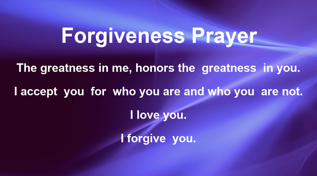 Forgiveness Prayer:  The greatness in me honors the greatness in you.  I accept you the way you are and the way you are not.  I love you.  I forgive you.